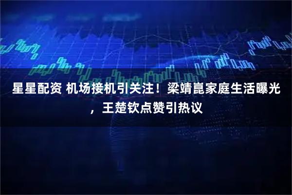 星星配资 机场接机引关注！梁靖崑家庭生活曝光，王楚钦点赞引热议