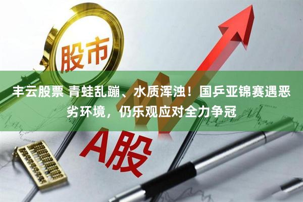 丰云股票 青蛙乱蹦、水质浑浊！国乒亚锦赛遇恶劣环境，仍乐观应对全力争冠