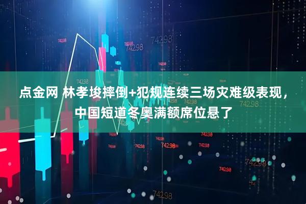 点金网 林孝埈摔倒+犯规连续三场灾难级表现，中国短道冬奥满额席位悬了
