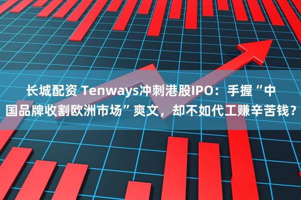 长城配资 Tenways冲刺港股IPO：手握“中国品牌收割欧洲市场”爽文，却不如代工赚辛苦钱？