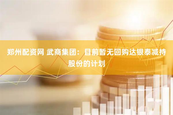 郑州配资网 武商集团：目前暂无回购达银泰减持股份的计划