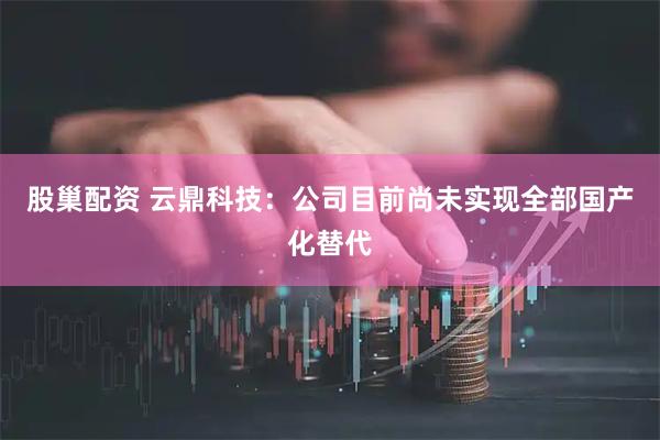 股巢配资 云鼎科技：公司目前尚未实现全部国产化替代