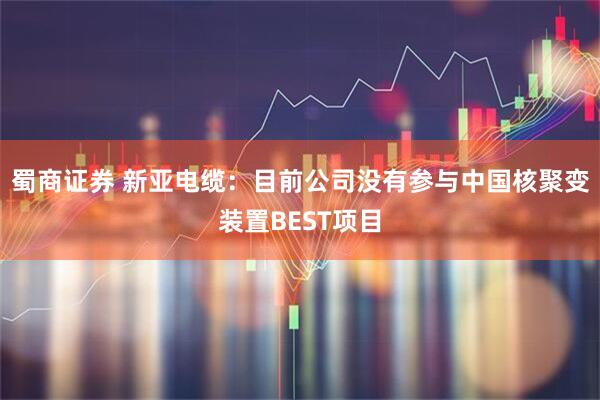 蜀商证券 新亚电缆：目前公司没有参与中国核聚变装置BEST项目