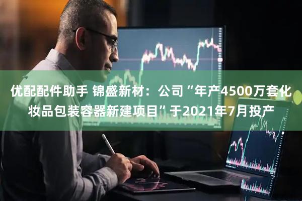 优配配件助手 锦盛新材：公司“年产4500万套化妆品包装容器新建项目”于2021年7月投产