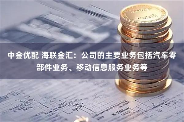 中金优配 海联金汇：公司的主要业务包括汽车零部件业务、移动信息服务业务等