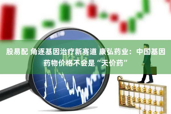 股易配 角逐基因治疗新赛道 康弘药业：中国基因药物价格不会是“天价药”
