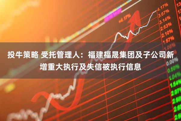 投牛策略 受托管理人：福建福晟集团及子公司新增重大执行及失信被执行信息