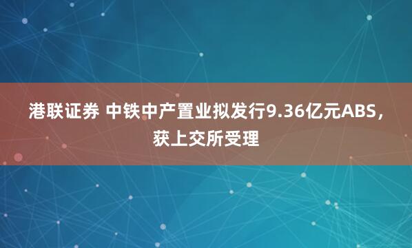 港联证券 中铁中产置业拟发行9.36亿元ABS，获上交所受理