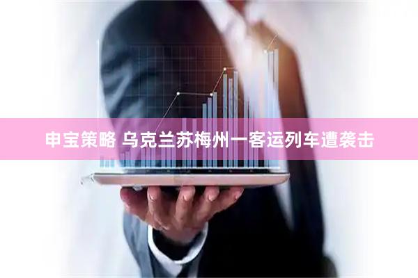 申宝策略 乌克兰苏梅州一客运列车遭袭击