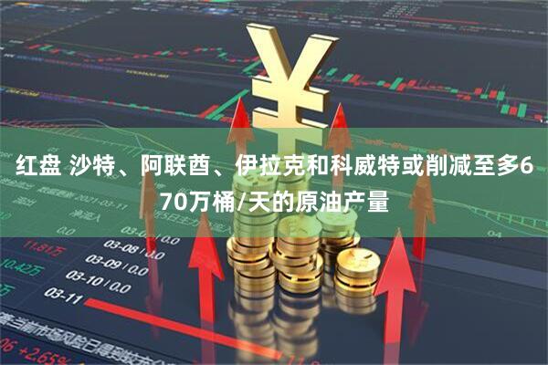 红盘 沙特、阿联酋、伊拉克和科威特或削减至多670万桶/天的原油产量