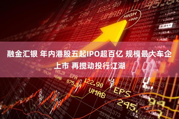 融金汇银 年内港股五起IPO超百亿 规模最大车企上市 再搅动投行江湖