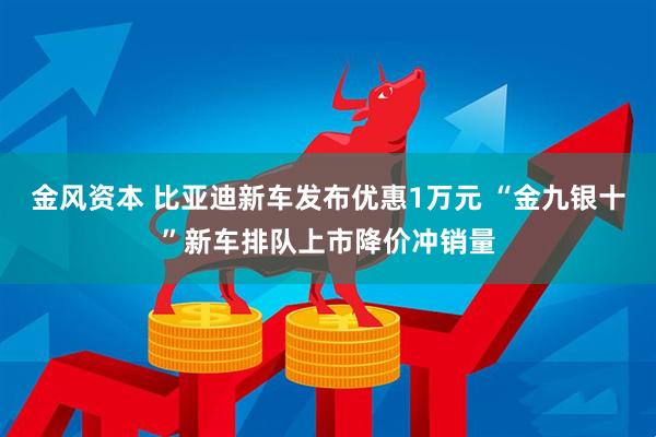 金风资本 比亚迪新车发布优惠1万元 “金九银十”新车排队上市降价冲销量