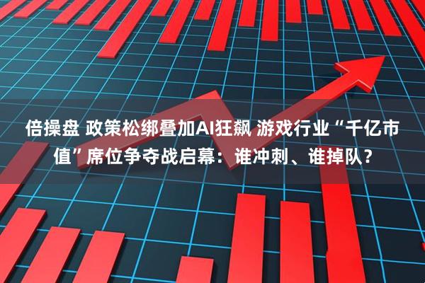 倍操盘 政策松绑叠加AI狂飙 游戏行业“千亿市值”席位争夺战启幕：谁冲刺、谁掉队？