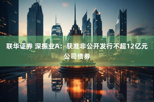 联华证券 深振业A：获准非公开发行不超12亿元公司债券
