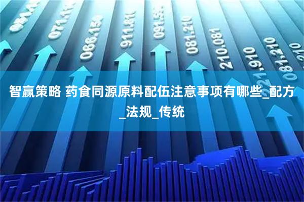 智赢策略 药食同源原料配伍注意事项有哪些_配方_法规_传统