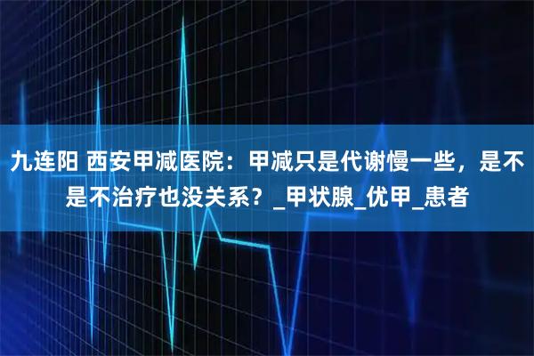 九连阳 西安甲减医院：甲减只是代谢慢一些，是不是不治疗也没关系？_甲状腺_优甲_患者