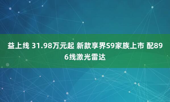 益上线 31.98万元起 新款享界S9家族上市 配896线激光雷达