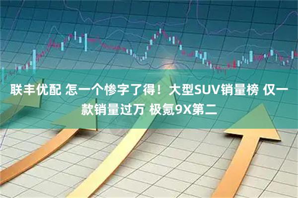 联丰优配 怎一个惨字了得！大型SUV销量榜 仅一款销量过万 极氪9X第二
