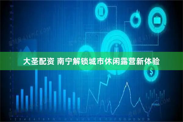 大圣配资 南宁解锁城市休闲露营新体验
