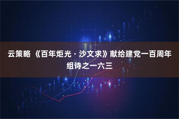 云策略 《百年炬光 · 沙文求》献给建党一百周年组诗之一六三