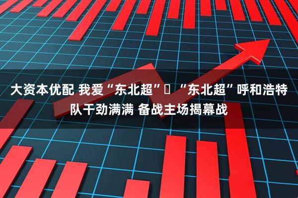 大资本优配 我爱“东北超”ㅣ“东北超”呼和浩特队干劲满满 备战主场揭幕战