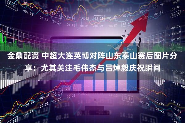 金鼎配资 中超大连英博对阵山东泰山赛后图片分享：尤其关注毛伟杰与吕焯毅庆祝瞬间