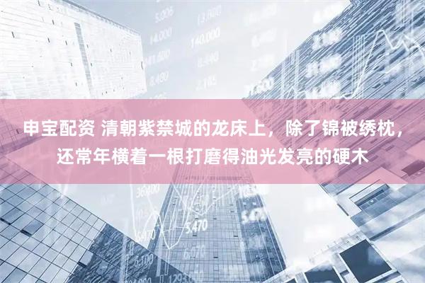 申宝配资 清朝紫禁城的龙床上，除了锦被绣枕，还常年横着一根打磨得油光发亮的硬木