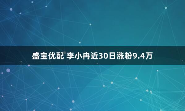 盛宝优配 李小冉近30日涨粉9.4万