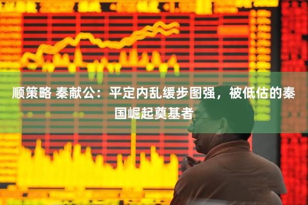 顺策略 秦献公：平定内乱缓步图强，被低估的秦国崛起奠基者