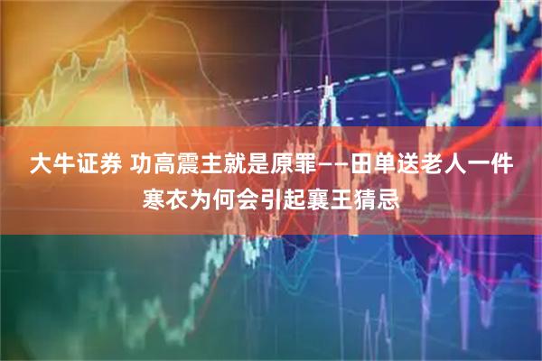 大牛证券 功高震主就是原罪——田单送老人一件寒衣为何会引起襄王猜忌