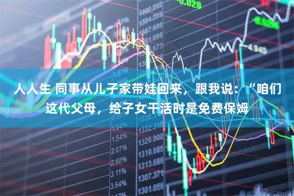 人人生 同事从儿子家带娃回来，跟我说：“咱们这代父母，给子女干活时是免费保姆