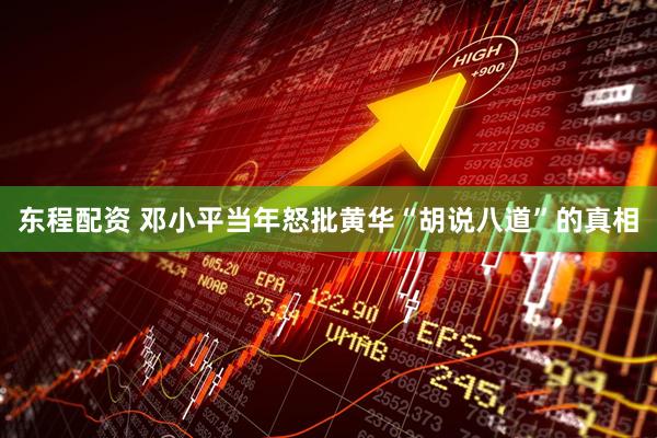 东程配资 邓小平当年怒批黄华“胡说八道”的真相