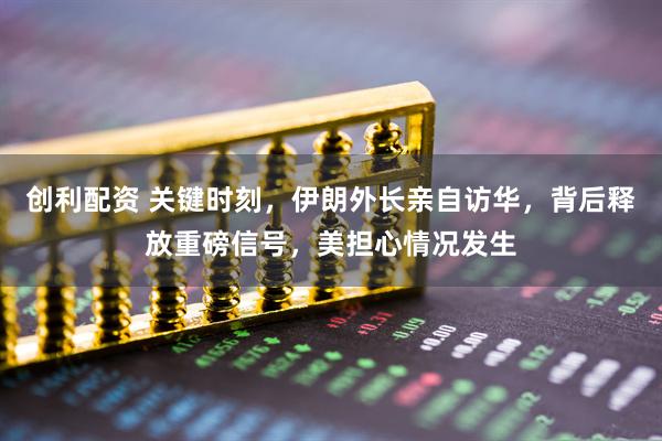 创利配资 关键时刻，伊朗外长亲自访华，背后释放重磅信号，美担心情况发生