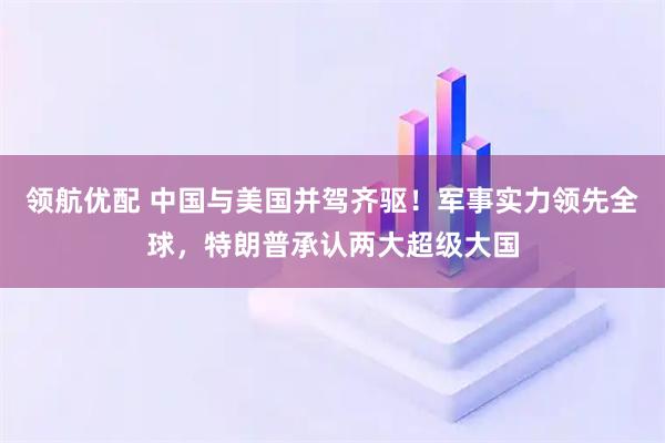 领航优配 中国与美国并驾齐驱！军事实力领先全球，特朗普承认两大超级大国