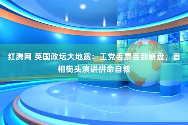红腾网 英国政坛大地震：工党丢票丢到崩盘，首相街头演讲拼命自救